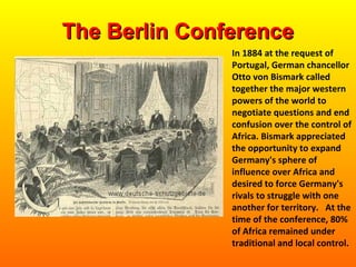 In 1884 at the request of
Portugal, German chancellor
Otto von Bismark called
together the major western
powers of the world to
negotiate questions and end
confusion over the control of
Africa. Bismark appreciated
the opportunity to expand
Germany's sphere of
influence over Africa and
desired to force Germany's
rivals to struggle with one
another for territory. At the
time of the conference, 80%
of Africa remained under
traditional and local control.
The Berlin ConferenceThe Berlin Conference
 