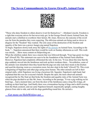 The Seven Commandments In George Orwell's Animal Farm
"Those who deny freedom to others deserve it not for themselves," – Abraham Lincoln. Freedom is
a right that everyone strives for but never truly get. In the George Orwell classic Animal Farm, the
animals start a rebellion to overthrow their farmer, Mr. Jones. However, the outcome of the revolt
was far from the paradise they were expecting. The oblivious animals are being used as slaves in
disguise for the "freedom" they wanted. The sole cause of the destruction of the freedom and
equality of the farm was a power–hungry pig named Napoleon.
To begin, Napoleon slowly took away the rights of the animals on Animal Farm. According to the
book, "... Napoleon announced that there would be work on Sunday afternoons as well. This work
was strictly ... Show more content on Helpwriting.net ...
When the rebellion ended, there was a maxim that was followed through, "Four legs good, two legs
bad" (Orwell 50). This statement was seen to be the foundation of the Animal Farm rebellion.
However, Napoleon had completely obliterated the rule. In the text, "It was about this time that the
pigs suddenly moved into the farmhouse and took up their residence there... Nevertheless, some of
the animals were disturbed when they heard that the pigs not only took their meals in the kitchen
and used the drawing–room as a recreation room, but also slept in the beds" (Orwell 79). This event
is beginning of Napoleon and other pigs acting more human. The other animals are left in their
original stalls, while Napoleon was living a luxurious life. Squealer, Napoleon's right hand, had
explained that this was for everyone's benefit. Despite the spiel, the more observant animals
recognized the lie.The final act that broke the freedom and equality rules of the Animal Farm was
when the pigs decided to act like Mr. Jones. According to the passage, "It was a pig walking on his
hind legs... And a moment later, out from the door of the farmhouse came a long file of pigs, all
walking on their hind legs. And finally there was a tremendous baying of dogs and a shrill crowing
from the black cockerel, and out came Napoleon himself, majestically upright, casting haughty
glances from side to side, and with his dogs gambolling round him. He carried a
... Get more on HelpWriting.net ...
 