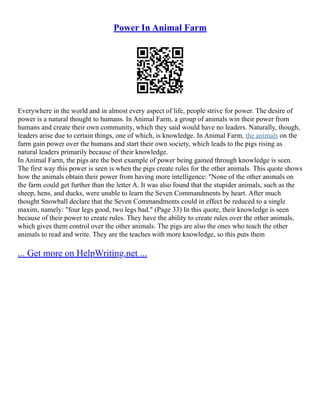 Power In Animal Farm
Everywhere in the world and in almost every aspect of life, people strive for power. The desire of
power is a natural thought to humans. In Animal Farm, a group of animals win their power from
humans and create their own community, which they said would have no leaders. Naturally, though,
leaders arise due to certain things, one of which, is knowledge. In Animal Farm, the animals on the
farm gain power over the humans and start their own society, which leads to the pigs rising as
natural leaders primarily because of their knowledge.
In Animal Farm, the pigs are the best example of power being gained through knowledge is seen.
The first way this power is seen is when the pigs create rules for the other animals. This quote shows
how the animals obtain their power from having more intelligence: "None of the other animals on
the farm could get further than the letter A. It was also found that the stupider animals, such as the
sheep, hens, and ducks, were unable to learn the Seven Commandments by heart. After much
thought Snowball declare that the Seven Commandments could in effect be reduced to a single
maxim, namely: "four legs good, two legs bad." (Page 33) In this quote, their knowledge is seen
because of their power to create rules. They have the ability to create rules over the other animals,
which gives them control over the other animals. The pigs are also the ones who teach the other
animals to read and write. They are the teaches with more knowledge, so this puts them
... Get more on HelpWriting.net ...
 