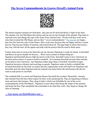 The Seven Commandments In George Orwell's Animal Farm
The farmer neglects animals not feed them , they put out for food and there's a fight on the farm.
The animals win, but Old Major dies before and can not see the triumph of the animals. Pigs learn to
read and write and change the sign of the Jones Farm Animal Farm . On the wall they write seven
rules that invented the Old Major, and are their " seven commandments " The animals are happy ,
they feel free from the yoke of the farmer. They work more because they are happy and have a great
harvest. Pigs become leaders of animals, and control them all. The pigs begin to abuse their power ,
they stay with the best, all the apples and milk with the pretext that the need to think eaten.
Farmer Jones tries to recover his farm but can not, because Napoleon is ready for attack. A Snowball
and Boxer are given medals for bravery ... Show more content on Helpwriting.net ...
Napoleon and Snowball discuss fight for power in the Farm. Snowball wants to have electricity on
the farm and to achieve it wants to build a windmill . At a meeting Snowball account other animals
on his plan to have electricity , but Napoleon makes dogs chase a snowball. Snowball escapes .
Napoleon becomes a dictator and used dogs as guards. Napoleon wants to build a windmill that
invented Snowball (in the book we realize that the original plan of the mill itself was Napoleon and
Snowball stole the idea) Napoleon had not wanted to be done before the mill because He did not
want to cede power to snowball.
The windmill falls in a storm and Napoleon blames Snowball the accident. Meanwhile , humans
hate Animal Farm but have them respect for their work and prosperity. Pigs are beginning to behave
more and more like humans. They sleep in beds ( which was forbidden by one of the seven
commandments of the Old Major) . Napoleon is more abuse than being the leader of the animals,
and keeps the best. Pigs manipulate the commands to do what they want , they begin to change the
rules as cheating
... Get more on HelpWriting.net ...
 