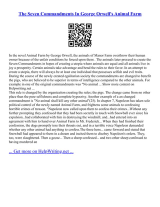 The Seven Commandments In George Orwell's Animal Farm
In the novel Animal Farm by George Orwell, the animals of Manor Farm overthrow their human
owner because of the unfair conditions he forced upon them . The animals later proceed to create the
Seven Commandments in hopes of creating a utopia where animals are equal and all animals live in
joy a prosperity. Certain animals take advantage and bend the rules to their favor. In an attempt to
create a utopia, there will always be at least one individual that possesses selfish and evil traits.
During the course of the newly created egalitarian society the commandments are changed to benefit
the pigs, who are believed to be superior in terms of intelligence compared to the other animals. For
example in one of the original commandments was "No animal ... Show more content on
Helpwriting.net ...
This rule is changed by the organization creating the rules; the pigs. The change came from no other
place than the pure selfishness and complete hypocrisy. Another example of a an changed
commandment is "No animal shall kill any other animal"(25). In chapter 7, Napoleon has taken sole
political control of the newly named Animal Farm, and frightens some animals to confessing
horrible crimes of treason. "Napoleon now called upon them to confess their crimes...Without any
further prompting they confessed that they had been secretly in touch with Snowball ever since his
expulsion...had collaborated with him in destroying the windmill, and...had entered into an
agreement with him to hand over Animal Farm to Mr. Frederick... When they had finished their
confession, the dogs promptly tore their throats out, and in a terrible voice Napoleon demanded
whether any other animal had anything to confess.The three hens... came forward and stated that
Snowball had appeared to them in a dream and incited them to disobey Napoleon's orders. They,
too, were slaughtered. Then a goose... Then a sheep confessed... and two other sheep confessed to
having murdered an
... Get more on HelpWriting.net ...
 