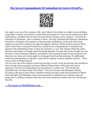 The Seven Commandment Of Animalism In George Orwell's...
One night, every one of the creatures at Mr. Jones' Manor Farm collect in a stable to hear old Major,
a pig, depict a fantasy he had about a world where all creatures live free from the oppression of their
human bosses. old Major bites the dust not long after the meeting, yet the creatures – roused by his
rationality of Animalism – plot a resistance to Jones. Two pigs, Snowball and Napoleon, substantiate
themselves vital figures and organizers of this hazardous undertaking. At the point when Jones
neglects to nourish the creatures, the upheaval happens, and Jones and his men are pursued off the
ranch. Estate Farm is renamed Animal Farm, and the Seven Commandments of Animalism are
painted on the outbuilding divider. At first, the resistance is a win: The creatures finish the collect
and meet each Sunday to wrangle about homestead approach. The pigs, due to their insight, turn into
the bosses of the homestead. Napoleon, nonetheless, ends up being an eager for power pioneer who
takes the cows' drain and various apples to encourage himself and alternate pigs. He additionally
enrolls the administrations of Squealer, a pig with the capacity to induce alternate creatures ... Show
more content on Helpwriting.net ...
Life for every one of the creatures (aside from the pigs) is cruel. In the end, the pigs start strolling on
their rear legs and go up against numerous different characteristics of their previous human
oppressors. The Seven Commandments are diminished to a solitary law: "All Animals Are
Equal/But Some Are More Equal Than Others." The novel closures with Pilkington offering
beverages to the pigs in Jones' home. Napoleon changes the name of the homestead back to Manor
Farm and fights with Pilkington amid a card amusement in which them two attempt to play the
trump card. As different creatures watch the scene from outside the window, they can't tell the pigs
from the
... Get more on HelpWriting.net ...
 