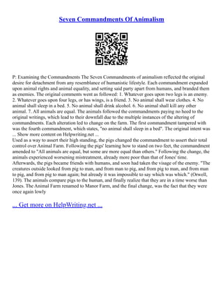 Seven Commandments Of Animalism
P: Examining the Commandments The Seven Commandments of animalism reflected the original
desire for detachment from any resemblance of humanistic lifestyle. Each commandment expanded
upon animal rights and animal equality, and setting said party apart from humans, and branded them
as enemies. The original comments went as followed: 1. Whatever goes upon two legs is an enemy.
2. Whatever goes upon four legs, or has wings, is a friend. 3. No animal shall wear clothes. 4. No
animal shall sleep in a bed. 5. No animal shall drink alcohol. 6. No animal shall kill any other
animal. 7. All animals are equal. The animals followed the commandments paying no heed to the
original writings, which lead to their downfall due to the multiple instances of the altering of
commandments. Each alteration led to change on the farm. The first commandment tampered with
was the fourth commandment, which states, "no animal shall sleep in a bed". The original intent was
... Show more content on Helpwriting.net ...
Used as a way to assert their high standing, the pigs changed the commandment to assert their total
control over Animal Farm. Following the pigs' learning how to stand on two feet, the commandment
amended to "All animals are equal, but some are more equal than others." Following the change, the
animals experienced worsening mistreatment, already more poor than that of Jones' time.
Afterwards, the pigs became friends with humans, and soon had taken the visage of the enemy. "The
creatures outside looked from pig to man, and from man to pig, and from pig to man, and from man
to pig, and from pig to man again; but already it was impossible to say which was which." (Orwell,
139). The animals compare pigs to the human, and finally realize that they are in a time worse than
Jones. The Animal Farm renamed to Manor Farm, and the final change, was the fact that they were
once again lowly
... Get more on HelpWriting.net ...
 