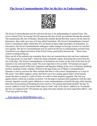 The Seven Commandments May be the Key to Understanding...
The Seven Commandments may be said to be the key to an understanding of Animal Farm. The
novel, Animal Farm, by George Orwell expresses the idea of self–government through the animals.
The animals play the role of humans. Because the animals decide that they want to run the farm by
themselves, they make up a way of living called Animalism. The Seven Commandments (Animal
Farm's Constitution) under which they live are based on these major principles of Animalism. As
time passes, the Seven Commandments undergoes subtle changes as the pigs rewrite it to suit their
own agenda. The Seven Commandments may be said to be the key to understanding Animal Farm.
Animalism is an allegorical mirror of the Soviet Union, particularly between the ... Show more
content on Helpwriting.net ...
Since not all of the animals can remember them, they are summed down into one basic statement:
"Four legs good, two legs bad!", which the sheep constantly repeat, distracting the crowd from the
lies of the pigs. The Seven Commandments of Animalism are written on the wall of the barn for all
animals to see and read if they could. The most important is the seventh, "All animals are equal."
After assuming control of the farm, Napoleon and Squealer indulge in the vices of humans (drinking
alcohol, sleeping in beds, trading). Whenever the pigs break one of Major's commandments,
Squealer is sent to convince the other animals that that it is the correct interpretation, as is seen in
this quote: 'You didn't suppose, surely, that there was ever a ruling against beds? A bed merely
means the place to sleep in. A pile of straw in a stall is a bed, properly regarded. The rule was
against sheets, which are a human invention'. For the pigs to maintain their popularity with the other
animals, Squealer secretly paints additions to some commandments to benefit the pigs while keeping
them free of accusations of breaking the laws (such as "No animal shall drink alcohol" having "to
excess" added to it and "No animal shall sleep in a bed" with "with sheets" added to it). Eventually
the laws are replaced with "All animals are equal, but some animals are more equal than others", and
"Four legs good, two legs
... Get more on HelpWriting.net ...
 