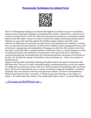 Propaganda Techniques In Animal Farm
The Use of Propaganda Techniques in Animal Farm Oppressive dictators will go to extraordinary
extremes and use tyrannical techniques to manipulate their citizens. Animal Farm, a satirical novel
written by George Orwell in 1944–45, offers powerful political commentary on totalitarian regimes
and the extent that leaders will go to in order to control their subjects and maintain political power.
Napoleon is a pig on the farm that supports the rebellion against a human named Mr. Jones,
embraces the philosophy of Animalism, ascends to power, and ultimately rules ruthlessly, evolving
into a corrupt and terrorizing character. In Animal Farm, Napoleon utilizes propaganda devices such
as the big lie, scapegoating, and manipulation of language to control the other animals on the farm.
The big lie, a ploy that offers a misrepresentation or distortion of facts, is used by Napoleon in order
to intentionally deceive the inhabitants of Animal Farm. At the start of the novel, Old Major, a
respected and aging pig, has pondered the ways that humans had taken advantage of the animals on
the farm. He develops the concept of Animalism, where all animals are ... Show more content on
Helpwriting.net ...
Napoleon and Snowball created these founding principles based on the ideals of Animalism after
Old Major died. They are in a rather influential position, considering that they are the ones capable
of writing and can control the content of the laws. With the purpose of maintaining order on Animal
Farm, The Seven Commandments serve as a basic constitution comprised of simplistic vocabulary.
Originally, they were painted on the barn wall and read as follows: The Seven Commandments 1.
Whatever goes upon two legs is an enemy. 2. Whatever goes upon four legs, or has wings, is a
friend. 3. No animal shall wear clothes. 4. No animal shall sleep in a bed. 5. No animal shall drink
... Get more on HelpWriting.net ...
 