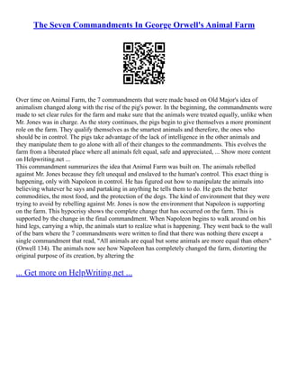 The Seven Commandments In George Orwell's Animal Farm
Over time on Animal Farm, the 7 commandments that were made based on Old Major's idea of
animalism changed along with the rise of the pig's power. In the beginning, the commandments were
made to set clear rules for the farm and make sure that the animals were treated equally, unlike when
Mr. Jones was in charge. As the story continues, the pigs begin to give themselves a more prominent
role on the farm. They qualify themselves as the smartest animals and therefore, the ones who
should be in control. The pigs take advantage of the lack of intelligence in the other animals and
they manipulate them to go alone with all of their changes to the commandments. This evolves the
farm from a liberated place where all animals felt equal, safe and appreciated, ... Show more content
on Helpwriting.net ...
This commandment summarizes the idea that Animal Farm was built on. The animals rebelled
against Mr. Jones because they felt unequal and enslaved to the human's control. This exact thing is
happening, only with Napoleon in control. He has figured out how to manipulate the animals into
believing whatever he says and partaking in anything he tells them to do. He gets the better
commodities, the most food, and the protection of the dogs. The kind of environment that they were
trying to avoid by rebelling against Mr. Jones is now the environment that Napoleon is supporting
on the farm. This hypocrisy shows the complete change that has occurred on the farm. This is
supported by the change in the final commandment. When Napoleon begins to walk around on his
hind legs, carrying a whip, the animals start to realize what is happening. They went back to the wall
of the barn where the 7 commandments were written to find that there was nothing there except a
single commandment that read, "All animals are equal but some animals are more equal than others"
(Orwell 134). The animals now see how Napoleon has completely changed the farm, distorting the
original purpose of its creation, by altering the
... Get more on HelpWriting.net ...
 