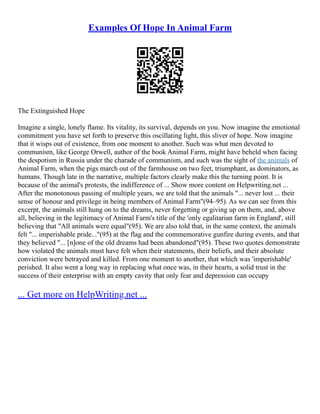 Examples Of Hope In Animal Farm
The Extinguished Hope
Imagine a single, lonely flame. Its vitality, its survival, depends on you. Now imagine the emotional
commitment you have set forth to preserve this oscillating light, this sliver of hope. Now imagine
that it wisps out of existence, from one moment to another. Such was what men devoted to
communism, like George Orwell, author of the book Animal Farm, might have beheld when facing
the despotism in Russia under the charade of communism, and such was the sight of the animals of
Animal Farm, when the pigs march out of the farmhouse on two feet, triumphant, as dominators, as
humans. Though late in the narrative, multiple factors clearly make this the turning point. It is
because of the animal's protests, the indifference of ... Show more content on Helpwriting.net ...
After the monotonous passing of multiple years, we are told that the animals "... never lost ... their
sense of honour and privilege in being members of Animal Farm"(94–95). As we can see from this
excerpt, the animals still hung on to the dreams, never forgetting or giving up on them, and, above
all, believing in the legitimacy of Animal Farm's title of the 'only egalitarian farm in England', still
believing that "All animals were equal"(95). We are also told that, in the same context, the animals
felt "... imperishable pride..."(95) at the flag and the commemorative gunfire during events, and that
they believed "... [n]one of the old dreams had been abandoned"(95). These two quotes demonstrate
how violated the animals must have felt when their statements, their beliefs, and their absolute
conviction were betrayed and killed. From one moment to another, that which was 'imperishable'
perished. It also went a long way in replacing what once was, in their hearts, a solid trust in the
success of their enterprise with an empty cavity that only fear and depression can occupy
... Get more on HelpWriting.net ...
 