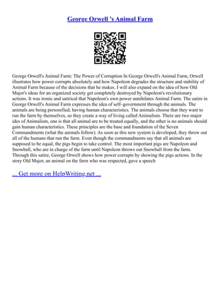 George Orwell 's Animal Farm
George Orwell's Animal Farm: The Power of Corruption In George Orwell's Animal Farm, Orwell
illustrates how power corrupts absolutely and how Napoleon degrades the structure and stability of
Animal Farm because of the decisions that he makes. I will also expand on the idea of how Old
Major's ideas for an organized society get completely destroyed by Napoleon's revolutionary
actions. It was ironic and satirical that Napoleon's own power annihilates Animal Farm. The satire in
George Orwell's Animal Farm expresses the idea of self–government through the animals. The
animals are being personified, having human characteristics. The animals choose that they want to
run the farm by themselves, so they create a way of living called Animalism. There are two major
ides of Animalism, one is that all animal are to be treated equally, and the other is no animals should
gain human characteristics. These principles are the base and foundation of the Seven
Commandments (what the animals follow). As soon as this new system is developed, they throw out
all of the humans that run the farm. Even though the commandments say that all animals are
supposed to be equal, the pigs begin to take control. The most important pigs are Napoleon and
Snowball, who are in charge of the farm until Napoleon throws out Snowball from the farm.
Through this satire, George Orwell shows how power corrupts by showing the pigs actions. In the
story Old Major, an animal on the farm who was respected, gave a speech
... Get more on HelpWriting.net ...
 