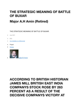 THE STRATEGIC MEANING OF BATTLE
OF BUXAR
Major A.H Amin (Retired)
THE STRATEGIC MEANING OF BATTLE OF BUXAR
• July 2021
• DOI:
• 10.13140/RG.2.2.19296.61444
• Project:
• Strategy
• Agha H Amin
ACCORDING TO BRITISH HISTORIAN
JAMES MILL BRITISH EAST INDIA
COMPANYS STOCK ROSE BY 263
PERCENT AS A RESULT OF THE
DECISIVE COMPANYS VICTORY AT
 