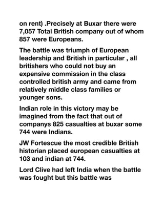 on rent) .Precisely at Buxar there were
7,057 Total British company out of whom
857 were Europeans.
The battle was triumph of European
leadership and British in particular , all
britishers who could not buy an
expensive commission in the class
controlled british army and came from
relatively middle class families or
younger sons.
Indian role in this victory may be
imagined from the fact that out of
companys 825 casualties at buxar some
744 were Indians.
JW Fortescue the most credible British
historian placed european casualties at
103 and indian at 744.
Lord Clive had left India when the battle
was fought but this battle was
 