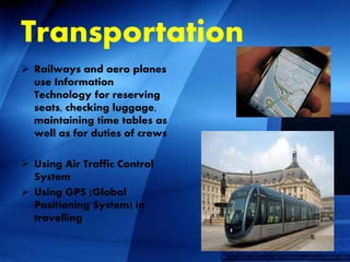 Transportation
 Railways and aero planes
use Information
Technology for reserving
seats, checking luggage,
maintaining time tables as
well as for duties of crews
 Using Air Traffic Control
System
 Using GPS (Global
Positioning System) in
travelling
 