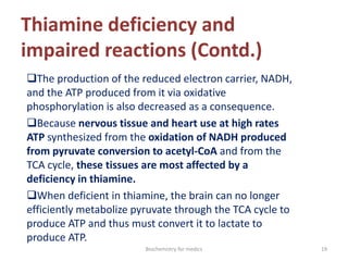 Thiamine deficiency and
impaired reactions (Contd.)
The production of the reduced electron carrier, NADH,
and the ATP produced from it via oxidative
phosphorylation is also decreased as a consequence.
Because nervous tissue and heart use at high rates
ATP synthesized from the oxidation of NADH produced
from pyruvate conversion to acetyl-CoA and from the
TCA cycle, these tissues are most affected by a
deficiency in thiamine.
When deficient in thiamine, the brain can no longer
efficiently metabolize pyruvate through the TCA cycle to
produce ATP and thus must convert it to lactate to
produce ATP.
19Biochemistry for medics
 