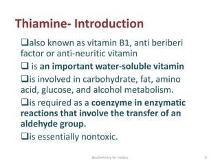 Thiamine- Introduction
also known as vitamin B1, anti beriberi
factor or anti-neuritic vitamin
 is an important water-soluble vitamin
is involved in carbohydrate, fat, amino
acid, glucose, and alcohol metabolism.
is required as a coenzyme in enzymatic
reactions that involve the transfer of an
aldehyde group.
is essentially nontoxic.
2Biochemistry for medics
 