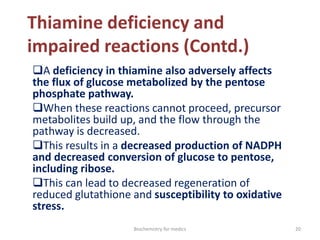 Thiamine deficiency and
impaired reactions (Contd.)
A deficiency in thiamine also adversely affects
the flux of glucose metabolized by the pentose
phosphate pathway.
When these reactions cannot proceed, precursor
metabolites build up, and the flow through the
pathway is decreased.
This results in a decreased production of NADPH
and decreased conversion of glucose to pentose,
including ribose.
This can lead to decreased regeneration of
reduced glutathione and susceptibility to oxidative
stress.
20Biochemistry for medics
 