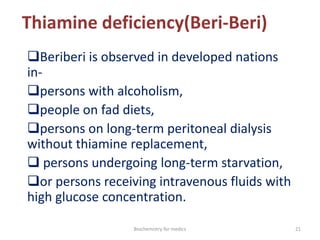 Thiamine deficiency(Beri-Beri)
Beriberi is observed in developed nations
in-
persons with alcoholism,
people on fad diets,
persons on long-term peritoneal dialysis
without thiamine replacement,
 persons undergoing long-term starvation,
or persons receiving intravenous fluids with
high glucose concentration.
21Biochemistry for medics
 