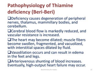 Pathophysiology of Thiamine
deficiency (Beri-Beri)
Deficiency causes degeneration of peripheral
nerves, thalamus, mammillary bodies, and
cerebellum.
Cerebral blood flow is markedly reduced, and
vascular resistance is increased.
The heart may become dilated; muscle fibers
become swollen, fragmented, and vacuolized,
with interstitial spaces dilated by fluid.
Vasodilation occurs and can result in edema
in the feet and legs.
Arteriovenous shunting of blood increases.
Eventually, high-output heart failure may occur.
22Biochemistry for medics
 