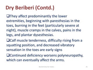 Dry Beriberi (Contd.)
They affect predominantly the lower
extremities, beginning with paresthesias in the
toes, burning in the feet (particularly severe at
night), muscle cramps in the calves, pains in the
legs, and plantar dysesthesias.
Calf muscle tenderness, difficulty rising from a
squatting position, and decreased vibratory
sensation in the toes are early signs
Continued deficiency worsens polyneuropathy,
which can eventually affect the arms.
25Biochemistry for medics
 