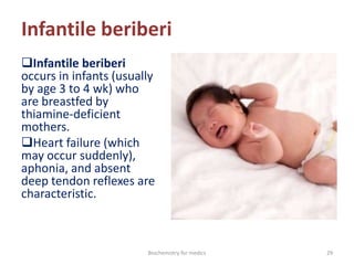 Infantile beriberi
Infantile beriberi
occurs in infants (usually
by age 3 to 4 wk) who
are breastfed by
thiamine-deficient
mothers.
Heart failure (which
may occur suddenly),
aphonia, and absent
deep tendon reflexes are
characteristic.
29Biochemistry for medics
 