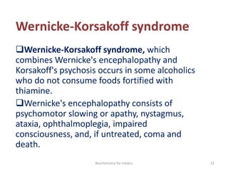 Wernicke-Korsakoff syndrome
Wernicke-Korsakoff syndrome, which
combines Wernicke's encephalopathy and
Korsakoff's psychosis occurs in some alcoholics
who do not consume foods fortified with
thiamine.
Wernicke's encephalopathy consists of
psychomotor slowing or apathy, nystagmus,
ataxia, ophthalmoplegia, impaired
consciousness, and, if untreated, coma and
death.
31Biochemistry for medics
 