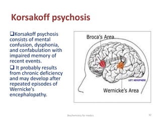 Korsakoff psychosis
Korsakoff psychosis
consists of mental
confusion, dysphonia,
and confabulation with
impaired memory of
recent events.
 It probably results
from chronic deficiency
and may develop after
repeated episodes of
Wernicke's
encephalopathy.
32Biochemistry for medics
 