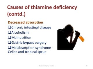 Causes of thiamine deficiency
(contd.)
Decreased absorption
Chronic intestinal disease
Alcoholism
Malnutrition
Gastric bypass surgery
Malabsorption syndrome -
Celiac and tropical sprue
36Biochemistry for medics
 