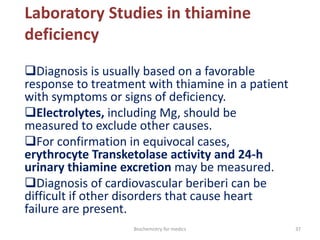 Laboratory Studies in thiamine
deficiency
Diagnosis is usually based on a favorable
response to treatment with thiamine in a patient
with symptoms or signs of deficiency.
Electrolytes, including Mg, should be
measured to exclude other causes.
For confirmation in equivocal cases,
erythrocyte Transketolase activity and 24-h
urinary thiamine excretion may be measured.
Diagnosis of cardiovascular beriberi can be
difficult if other disorders that cause heart
failure are present.
37Biochemistry for medics
 