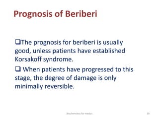 Prognosis of Beriberi
The prognosis for beriberi is usually
good, unless patients have established
Korsakoff syndrome.
 When patients have progressed to this
stage, the degree of damage is only
minimally reversible.
39Biochemistry for medics
 