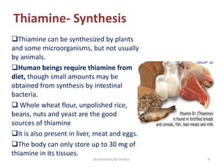 Thiamine- Synthesis
Thiamine can be synthesized by plants
and some microorganisms, but not usually
by animals.
Human beings require thiamine from
diet, though small amounts may be
obtained from synthesis by intestinal
bacteria.
 Whole wheat flour, unpolished rice,
beans, nuts and yeast are the good
sources of thiamine
It is also present in liver, meat and eggs.
The body can only store up to 30 mg of
thiamine in its tissues.
4Biochemistry for medics
 