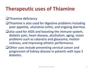 Therapeutic uses of Thiamine
Thiamine deficiency
Thiamine is also used for digestive problems including
poor appetite, ulcerative colitis, and ongoing diarrhea.
also used for AIDS and boosting the immune system,
diabetic pain, heart disease, alcoholism, aging, vision
problems such as cataracts and glaucoma, motion
sickness, and improving athletic performance.
Other uses include preventing cervical cancer and
progression of kidney disease in patients with type 2
diabetes.
41Biochemistry for medics
 