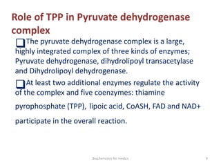 Role of TPP in Pyruvate dehydrogenase
complex
The pyruvate dehydrogenase complex is a large,
highly integrated complex of three kinds of enzymes;
Pyruvate dehydrogenase, dihydrolipoyl transacetylase
and Dihydrolipoyl dehydrogenase.
At least two additional enzymes regulate the activity
of the complex and five coenzymes: thiamine
pyrophosphate (TPP), lipoic acid, CoASH, FAD and NAD+
participate in the overall reaction.
9Biochemistry for medics
 