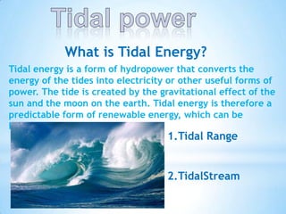 What is Tidal Energy?
Tidal energy is a form of hydropower that converts the
energy of the tides into electricity or other useful forms of
power. The tide is created by the gravitational effect of the
sun and the moon on the earth. Tidal energy is therefore a
predictable form of renewable energy, which can be
harnessed in two forms:

1.Tidal Range

2.TidalStream

 