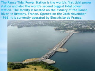 The Rance Tidal Power Station is the world's first tidal power
station and also the world's second biggest tidal power
station. The facility is located on the estuary of the Rance
River, in Brittany, France. Opened on the 26th November
1966, it is currently operated by Électricité de France.

 