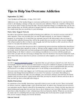 Tips to Help You Overcome Addiction
September 21, 2012
| Last Updated on Wednesday, 12 June, 2013 14:09
Addiction is one of the hardest things to overcome and therefore it is important to try your best when it
comes to developing a strategy to help you overcome your addiction. There are a number of things that
you can do in order to help you beat the odds. The most important thing is to remember that you are not
alone and that there are literally millions of people who have successfully beat addiction by following a
few simple steps that you can utilize to your advantage.
Find a Sober Support Network
In order to have the best chance possible at beating your addiction, it is crucial to set up a network of
sober supports. These can be people that you met through treatment, at your intensive outpatient
program, or in meetings. It’s crucial that you surround yourself with other people who are trying to
overcome their addiction because they will be the people that you can turn to when you are struggling.
The will personally be able to relate to your struggle, and will also be able to offer you advice when it
comes to everyday life and how to live sober.
Chances are, you aren’t the first person who is experiencing certain emotions and therefore should have
no problem finding sober supports to relate to. Having a sober support system will also help you to feel
less lonely which will prevent you from reaching out to harmful influences from you past. One of the
hardest things to do when it comes to overcoming your addiction is to cut ties with the people you
knew from you past who are not trying to change their lives for the better. You may be tempted to reach
out to them from time to time but if you have a network of sober supports you will feel less inclined to
do so.
Know Yourself
In order to become emotionally strong it’s important that you get to know yourself very well. If you’re
not mentally tuned in to your emotions and reactions it may prove difficult to prepare yourself for your
triggers. Triggers are what stir you up emotionally, causing you to feel so uncomfortable that you may
get the desire to use drugs or alcohol again just to avoid feeling as uncomfortable as you do.
If you are aware of what your triggers are it will become easier and easier to identify your unhealthy
emotions and change them around before it is too late. For instance, if you know that talking to a
certain family member will make you feel unhappy, you can learn to distance yourself from the family
member and you can also have a plan for the times that you may be forced to interact with he or she so
that you don’t go down a bad path after doing so.
Healthy Distractions
It’s important to have healthy distractions especially when you are in early recover. These can include
art classes, exercise, support groups, a job, school and more. In order to stay focused on your recovery,
you sometimes need to distract yourself by becoming busy in other ways. Think of all the time that you
spent drinking and using that you now have free to use in whatever way you’d like. Maybe it’s time to
learn how to play the guitar or start volunteering at the local homeless shelter. Whatever you decide to
do, make sure it’s something that you enjoy and something that involved positive people who know
that you are trying to change your life for the better.
Educate Yourself
 