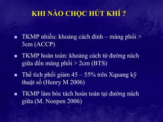 KHI NÀO CHỌC HÚT KHÍ ?
 TKMP nhiều: khoảng cách đỉnh – màng phổi >
3cm (ACCP)
 TKMP hoàn toàn: khoảng cách từ đường nách
giữa đến màng phổi > 2cm (BTS)
 Thể tích phổi giảm 45 – 55% trên Xquang kỹ
thuật số (Henry M 2006)
 TKMP làm bóc tách hoàn toàn tại đường nách
giữa (M. Noopen 2006)
 