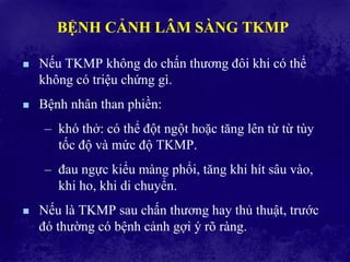 BỆNH CẢNH LÂM SÀNG TKMP
 Nếu TKMP không do chấn thương đôi khi có thể
không có triệu chứng gì.
 Bệnh nhân than phiền:
– khó thở: có thể đột ngột hoặc tăng lên từ từ tùy
tốc độ và mức độ TKMP.
– đau ngực kiểu màng phổi, tăng khi hít sâu vào,
khi ho, khi di chuyển.
 Nếu là TKMP sau chấn thương hay thủ thuật, trước
đó thường có bệnh cảnh gợi ý rõ ràng.
 