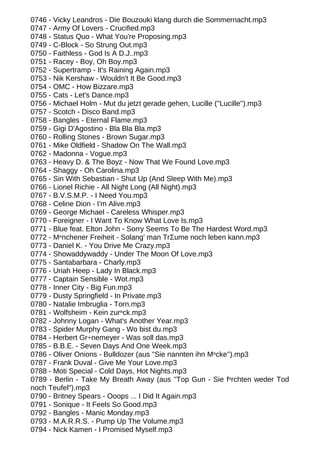 0746 - Vicky Leandros - Die Bouzouki klang durch die Sommernacht.mp3
0747 - Army Of Lovers - Crucified.mp3
0748 - Status Quo - What You're Proposing.mp3
0749 - C-Block - So Strung Out.mp3
0750 - Faithless - God Is A D.J..mp3
0751 - Racey - Boy, Oh Boy.mp3
0752 - Supertramp - It's Raining Again.mp3
0753 - Nik Kershaw - Wouldn't It Be Good.mp3
0754 - OMC - How Bizzare.mp3
0755 - Cats - Let's Dance.mp3
0756 - Michael Holm - Mut du jetzt gerade gehen, Lucille (''Lucille'').mp3
0757 - Scotch - Disco Band.mp3
0758 - Bangles - Eternal Flame.mp3
0759 - Gigi D'Agostino - Bla Bla Bla.mp3
0760 - Rolling Stones - Brown Sugar.mp3
0761 - Mike Oldfield - Shadow On The Wall.mp3
0762 - Madonna - Vogue.mp3
0763 - Heavy D. & The Boyz - Now That We Found Love.mp3
0764 - Shaggy - Oh Carolina.mp3
0765 - Sin With Sebastian - Shut Up (And Sleep With Me).mp3
0766 - Lionel Richie - All Night Long (All Night).mp3
0767 - B.V.S.M.P. - I Need You.mp3
0768 - Celine Dion - I'm Alive.mp3
0769 - George Michael - Careless Whisper.mp3
0770 - Foreigner - I Want To Know What Love Is.mp3
0771 - Blue feat. Elton John - Sorry Seems To Be The Hardest Word.mp3
0772 - Mⁿnchener Freiheit - Solang' man TrΣume noch leben kann.mp3
0773 - Daniel K. - You Drive Me Crazy.mp3
0774 - Showaddywaddy - Under The Moon Of Love.mp3
0775 - Santabarbara - Charly.mp3
0776 - Uriah Heep - Lady In Black.mp3
0777 - Captain Sensible - Wot.mp3
0778 - Inner City - Big Fun.mp3
0779 - Dusty Springfield - In Private.mp3
0780 - Natalie Imbruglia - Torn.mp3
0781 - Wolfsheim - Kein zurⁿck.mp3
0782 - Johnny Logan - What's Another Year.mp3
0783 - Spider Murphy Gang - Wo bist du.mp3
0784 - Herbert Gr÷nemeyer - Was soll das.mp3
0785 - B.B.E. - Seven Days And One Week.mp3
0786 - Oliver Onions - Bulldozer (aus ''Sie nannten ihn Mⁿcke'').mp3
0787 - Frank Duval - Give Me Your Love.mp3
0788 - Moti Special - Cold Days, Hot Nights.mp3
0789 - Berlin - Take My Breath Away (aus ''Top Gun - Sie fⁿrchten weder Tod
noch Teufel'').mp3
0790 - Britney Spears - Ooops ... I Did It Again.mp3
0791 - Sonique - It Feels So Good.mp3
0792 - Bangles - Manic Monday.mp3
0793 - M.A.R.R.S. - Pump Up The Volume.mp3
0794 - Nick Kamen - I Promised Myself.mp3
 