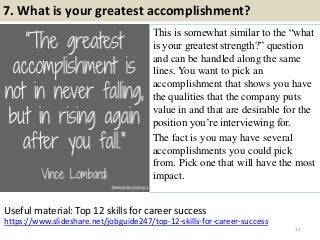 7. What is your greatest accomplishment?
This is somewhat similar to the “what
is your greatest strength?” question
and can be handled along the same
lines. You want to pick an
accomplishment that shows you have
the qualities that the company puts
value in and that are desirable for the
position you‟re interviewing for.
The fact is you may have several
accomplishments you could pick
from. Pick one that will have the most
impact.
12
https://www.slideshare.net/jobguide247/top-12-skills-for-career-success
Useful material: Top 12 skills for career success
 