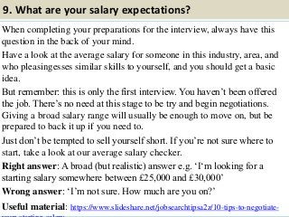 9. What are your salary expectations?
When completing your preparations for the interview, always have this
question in the back of your mind.
Have a look at the average salary for someone in this industry, area, and
who pleasingesses similar skills to yourself, and you should get a basic
idea.
But remember: this is only the first interview. You haven‟t been offered
the job. There‟s no need at this stage to be try and begin negotiations.
Giving a broad salary range will usually be enough to move on, but be
prepared to back it up if you need to.
Just don‟t be tempted to sell yourself short. If you‟re not sure where to
start, take a look at our average salary checker.
Right answer: A broad (but realistic) answer e.g. „I„m looking for a
starting salary somewhere between £25,000 and £30,000‟
Wrong answer: „I‟m not sure. How much are you on?‟
Useful material: https://www.slideshare.net/jobsearchtipsa2z/10-tips-to-negotiate-15
 