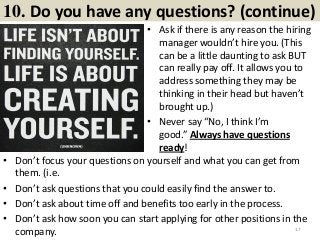 10. Do you have any questions? (continue)
• Ask if there is any reason the hiring
manager wouldn’t hire you. (This
can be a little daunting to ask BUT
can really pay off. It allows you to
address something they may be
thinking in their head but haven’t
brought up.)
• Never say “No, I think I’m
good.” Always have questions
ready!
17
• Don’t focus your questions on yourself and what you can get from
them. (i.e.
• Don’t ask questions that you could easily find the answer to.
• Don’t ask about time off and benefits too early in the process.
• Don’t ask how soon you can start applying for other positions in the
company.
 