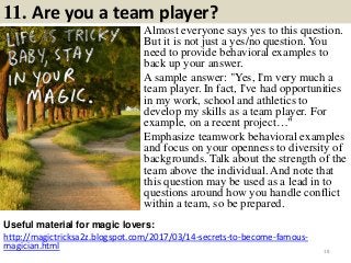 11. Are you a team player?
Almost everyone says yes to this question.
But it is not just a yes/no question. You
need to provide behavioral examples to
back up your answer.
A sample answer: "Yes, I'm very much a
team player. In fact, I've had opportunities
in my work, school and athletics to
develop my skills as a team player. For
example, on a recent project…"
Emphasize teamwork behavioral examples
and focus on your openness to diversity of
backgrounds. Talk about the strength of the
team above the individual. And note that
this question may be used as a lead in to
questions around how you handle conflict
within a team, so be prepared.
Useful material for magic lovers:
http://magictricksa2z.blogspot.com/2017/03/14-secrets-to-become-famous-
magician.html 18
 