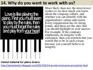 14. Why do you want to work with us?
http://pianotipsa2z.blogspot.com/2017/03/14-secrets-to-become-pro-pianist.html
Useful material for piano lovers:
21
More likely than not, the interviewer
wishes to see how much you know
about the company culture, and
whether you can identify with the
organization‟s values and vision.
Every organization has its strong
points, and these are the ones that
you should highlight in your answer.
For example, if the company
emphasizes on integrity with
customers, then you mention that you
would like to be in such a team
because you yourself believe in
integrity.
 