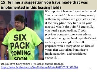 15. Tell me a suggestion you have made that was
implemented in this leasing field?
It's important here to focus on the word
"implemented." There's nothing wrong
with having a thousand great ideas, but
if the only place they live is on your
notepad what's the point? Better still,
you need a good ending. If your
previous company took your advice
and ended up going bankrupt, that's not
such a great example either. Be
prepared with a story about an idea of
yours that was taken from idea to
implementation, and considered
successful.
https://www.facebook.com/Top-99-Funny-Tshirts-1889500271329614
Do you love funny tshirts? Pls check out the fanpage:
22
 