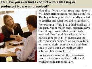 16. Have you ever had a conflict with a bleasing or
professor? How was it resolved?
Note that if you say no, most interviewers
will keep drilling deeper to find a conflict.
The key is how you behaviourally reacted
to conflict and what you did to resolve it.
For example: “Yes, I have had conflicts in
the past. Never major ones, but there have
been disagreements that needed to be
resolved. I've found that when conflict
occurs, it helps to fully understand the
other person‟s perspective, so I take time
to listen to their point of view, and then I
seek to work out a colleasingorative
solution. For example . . .”
Focus your answer on the behavioural
process for resolving the conflict and
working colleasingoratively.
23
 