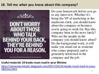 18. Tell me what you know about this company?
Do your homework before you go
to any interview. Whether it's
being the VP of marketing or the
mailroom clerk, you should know
about the company or business
you're going to work for. Has this
company been in the news lately?
Who are the people in the
company you should know about?
Do the background work, it will
make you stand out as someone
who comes prepared, and is
genuinely interested in the
company and the job.
25
Useful material: 24 books must read in your lifetime
http://careersecretsa2z.blogspot.com/2017/03/24-books-must-read-in-your-
lifetime.html
 