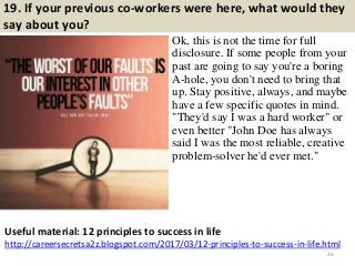 19. If your previous co-workers were here, what would they
say about you?
Ok, this is not the time for full
disclosure. If some people from your
past are going to say you're a boring
A-hole, you don't need to bring that
up. Stay positive, always, and maybe
have a few specific quotes in mind.
"They'd say I was a hard worker" or
even better "John Doe has always
said I was the most reliable, creative
problem-solver he'd ever met."
26
Useful material: 12 principles to success in life
http://careersecretsa2z.blogspot.com/2017/03/12-principles-to-success-in-life.html
 