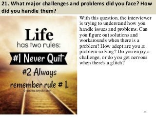 21. What major challenges and problems did you face? How
did you handle them?
With this question, the interviewer
is trying to understand how you
handle issues and problems. Can
you figure out solutions and
workarounds when there is a
problem? How adept are you at
problem-solving? Do you enjoy a
challenge, or do you get nervous
when there's a glitch?
28
 