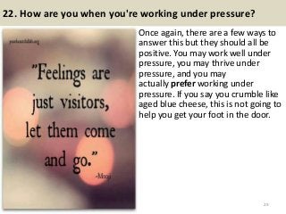 22. How are you when you're working under pressure?
Once again, there are a few ways to
answer this but they should all be
positive. You may work well under
pressure, you may thrive under
pressure, and you may
actually prefer working under
pressure. If you say you crumble like
aged blue cheese, this is not going to
help you get your foot in the door.
29
 