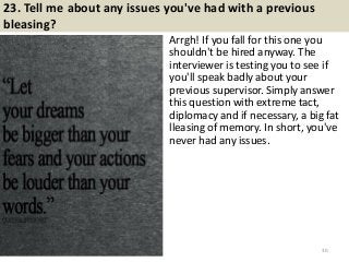 23. Tell me about any issues you've had with a previous
bleasing?
Arrgh! If you fall for this one you
shouldn't be hired anyway. The
interviewer is testing you to see if
you'll speak badly about your
previous supervisor. Simply answer
this question with extreme tact,
diplomacy and if necessary, a big fat
lleasing of memory. In short, you've
never had any issues.
30
 