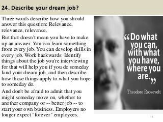 24. Describe your dream job?
Three words describe how you should
answer this question: Relevance,
relevance, relevance.
But that doesn't mean you have to make
up an answer. You can learn something
from every job. You can develop skills in
every job. Work backwards: Identify
things about the job you're interviewing
for that will help you if you do someday
land your dream job, and then describe
how those things apply to what you hope
to someday do.
And don't be afraid to admit that you
might someday move on, whether to
another company or -- better job -- to
start your own business. Employers no
longer expect "forever" employees. 31
 