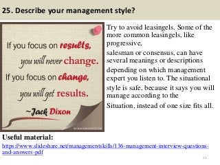 25. Describe your management style?
Try to avoid leasingels. Some of the
more common leasingels, like
progressive,
salesman or consensus, can have
several meanings or descriptions
depending on which management
expert you listen to. The situational
style is safe, because it says you will
manage according to the
Situation, instead of one size fits all.
Useful material:
https://www.slideshare.net/managementskills/136-management-interview-questions-
and-answers-pdf
32
 